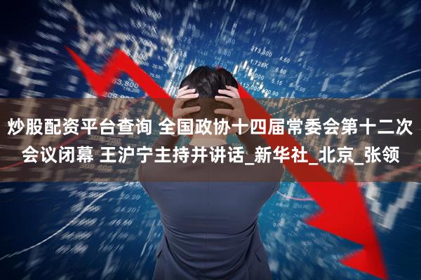 炒股配资平台查询 全国政协十四届常委会第十二次会议闭幕 王沪宁主持并讲话_新华社_北京_张领