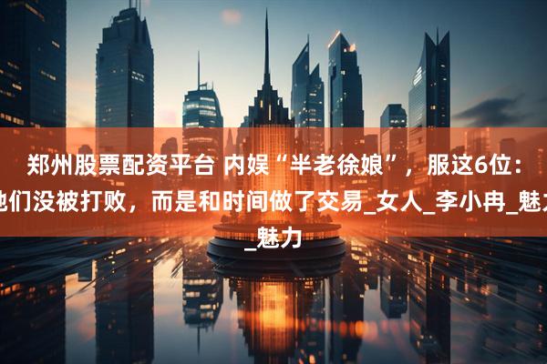 郑州股票配资平台 内娱“半老徐娘”，服这6位：她们没被打败，而是和时间做了交易_女人_李小冉_魅力