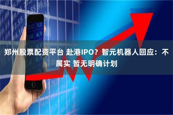 郑州股票配资平台 赴港IPO？智元机器人回应：不属实 暂无明确计划