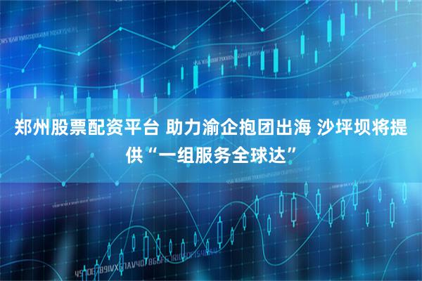 郑州股票配资平台 助力渝企抱团出海 沙坪坝将提供“一组服务全球达”