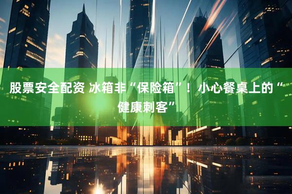 股票安全配资 冰箱非“保险箱”！小心餐桌上的“健康刺客”