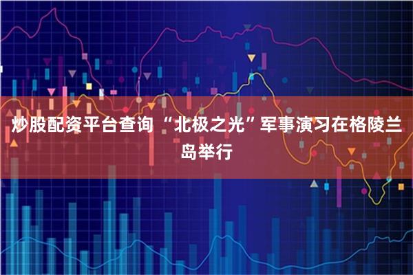 炒股配资平台查询 “北极之光”军事演习在格陵兰岛举行