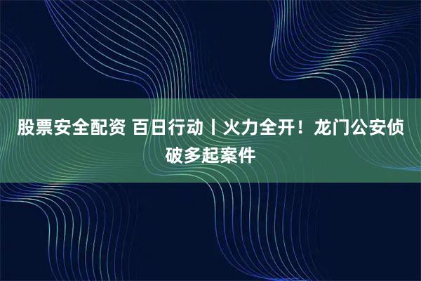 股票安全配资 百日行动丨火力全开！龙门公安侦破多起案件