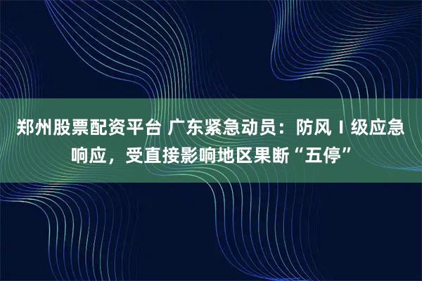 郑州股票配资平台 广东紧急动员：防风Ⅰ级应急响应，受直接影响地区果断“五停”