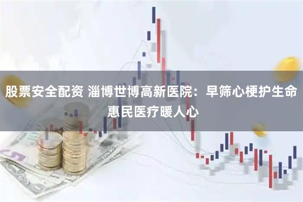 股票安全配资 淄博世博高新医院：早筛心梗护生命 惠民医疗暖人心