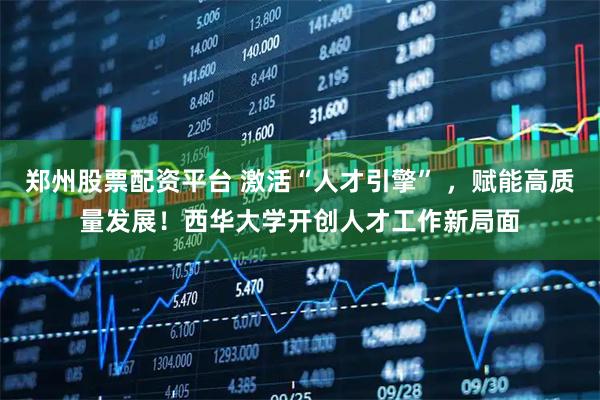 郑州股票配资平台 激活“人才引擎” ，赋能高质量发展！西华大学开创人才工作新局面